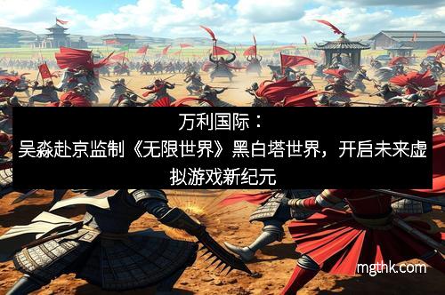万利国际：吴淼赴京监制《无限世界》黑白塔世界，开启未来虚拟游戏新纪元