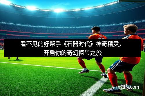 看不见的好帮手《石器时代》神奇精灵，开启你的奇幻探险之旅