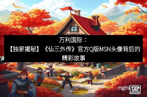 万利国际：【独家揭秘】《仙三外传》官方Q版MSN头像背后的精彩故事
